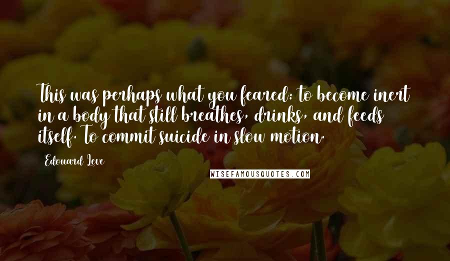 Edouard Leve Quotes: This was perhaps what you feared: to become inert in a body that still breathes, drinks, and feeds itself. To commit suicide in slow motion.