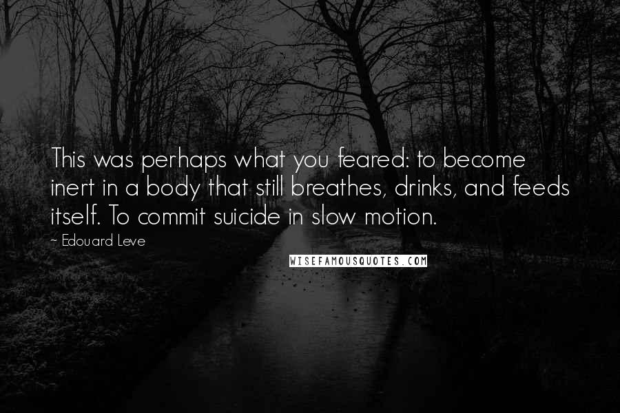 Edouard Leve Quotes: This was perhaps what you feared: to become inert in a body that still breathes, drinks, and feeds itself. To commit suicide in slow motion.