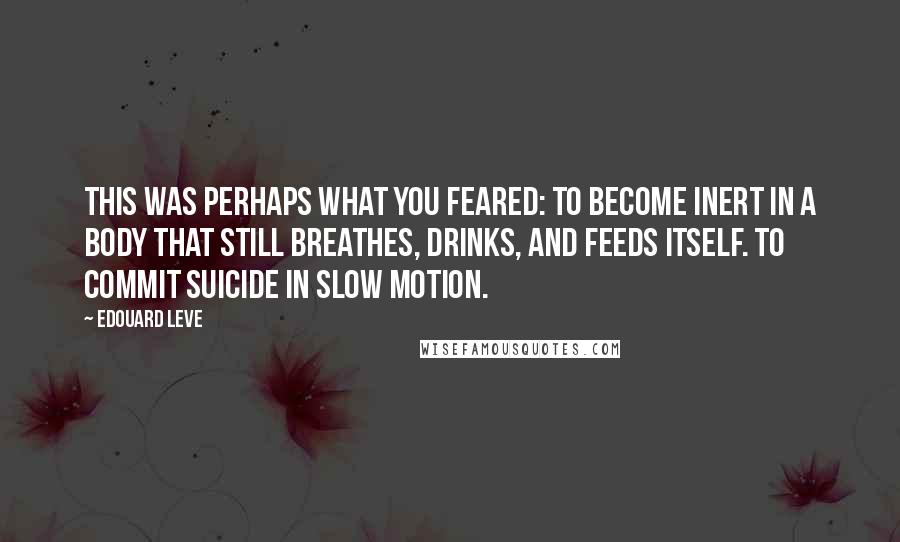 Edouard Leve Quotes: This was perhaps what you feared: to become inert in a body that still breathes, drinks, and feeds itself. To commit suicide in slow motion.