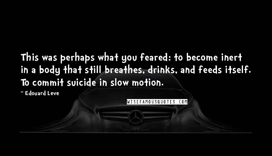 Edouard Leve Quotes: This was perhaps what you feared: to become inert in a body that still breathes, drinks, and feeds itself. To commit suicide in slow motion.