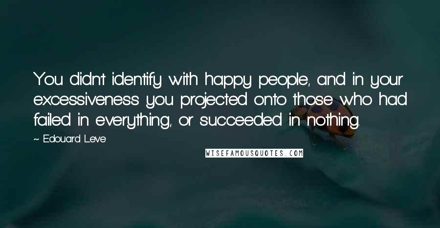 Edouard Leve Quotes: You didn't identify with happy people, and in your excessiveness you projected onto those who had failed in everything, or succeeded in nothing.
