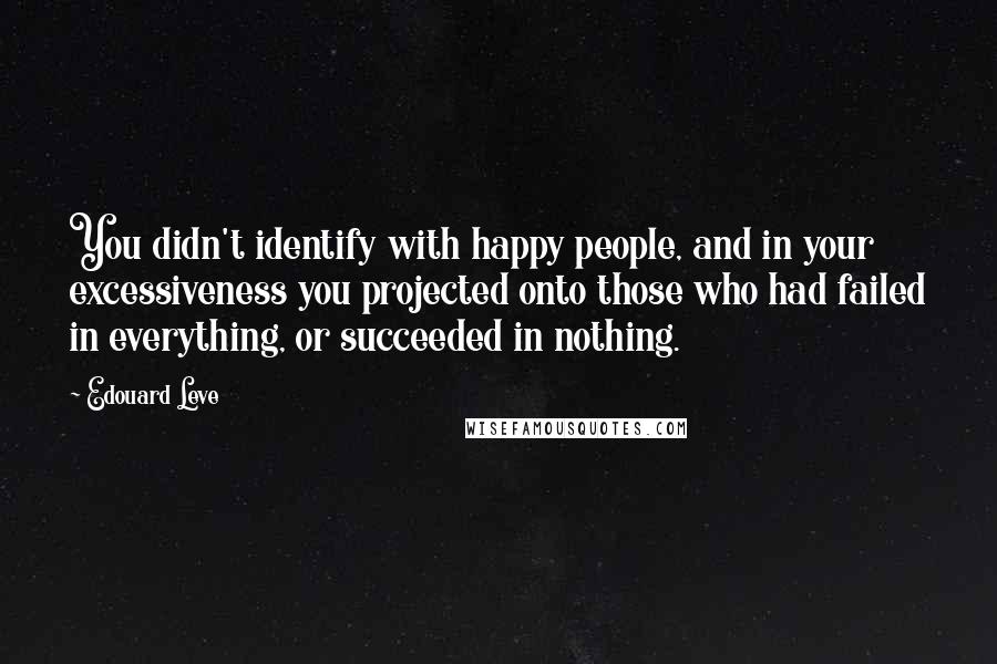 Edouard Leve Quotes: You didn't identify with happy people, and in your excessiveness you projected onto those who had failed in everything, or succeeded in nothing.