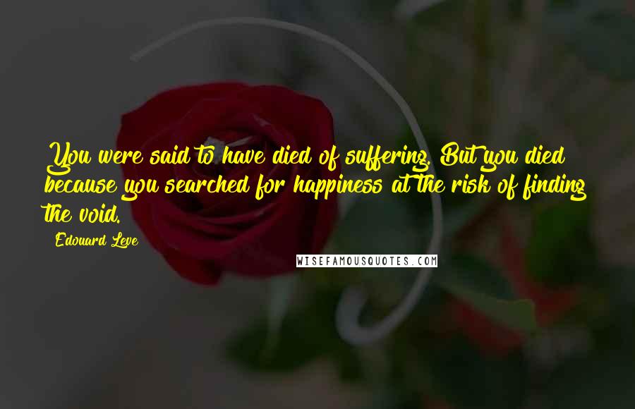 Edouard Leve Quotes: You were said to have died of suffering. But you died because you searched for happiness at the risk of finding the void.