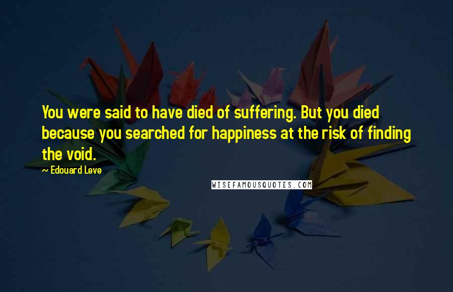 Edouard Leve Quotes: You were said to have died of suffering. But you died because you searched for happiness at the risk of finding the void.