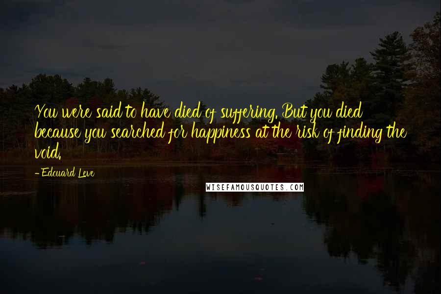 Edouard Leve Quotes: You were said to have died of suffering. But you died because you searched for happiness at the risk of finding the void.