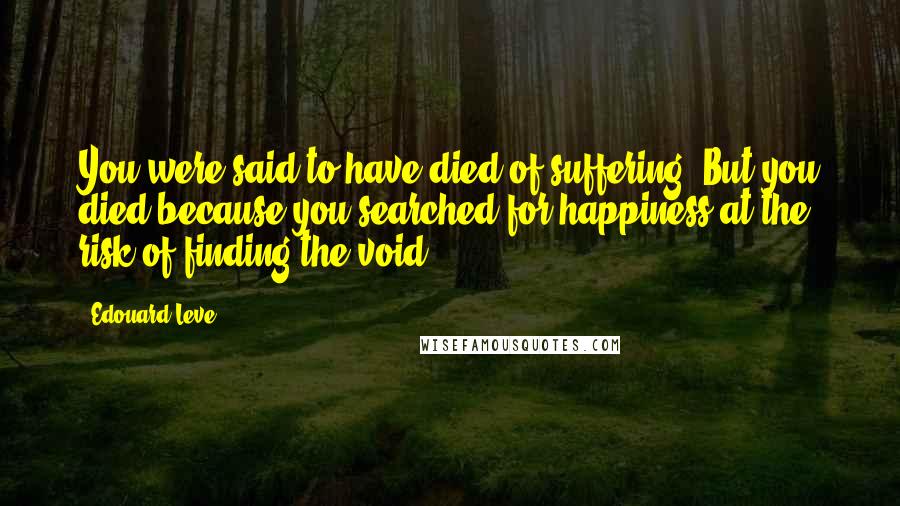 Edouard Leve Quotes: You were said to have died of suffering. But you died because you searched for happiness at the risk of finding the void.
