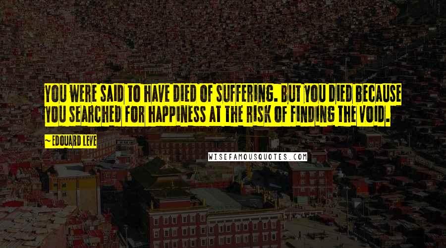 Edouard Leve Quotes: You were said to have died of suffering. But you died because you searched for happiness at the risk of finding the void.