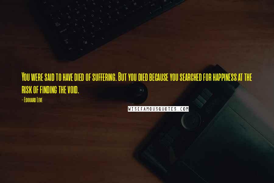 Edouard Leve Quotes: You were said to have died of suffering. But you died because you searched for happiness at the risk of finding the void.