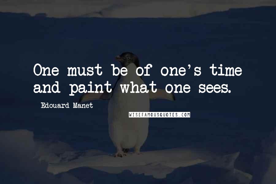 Edouard Manet Quotes: One must be of one's time and paint what one sees.