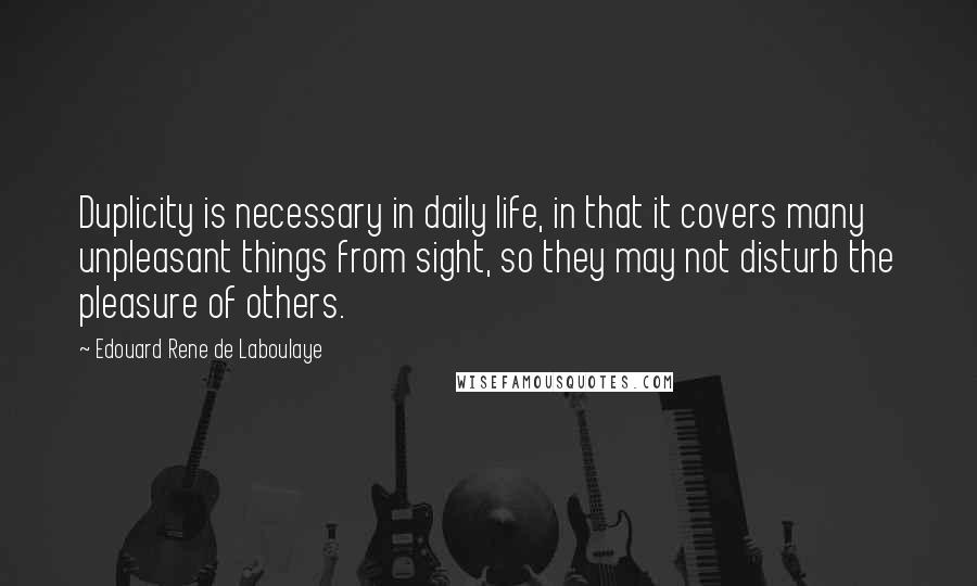 Edouard Rene De Laboulaye Quotes: Duplicity is necessary in daily life, in that it covers many unpleasant things from sight, so they may not disturb the pleasure of others.