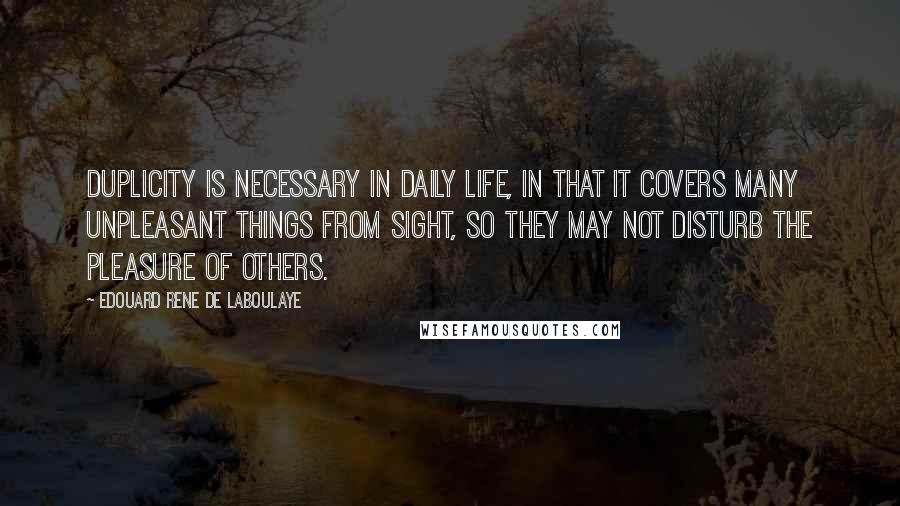 Edouard Rene De Laboulaye Quotes: Duplicity is necessary in daily life, in that it covers many unpleasant things from sight, so they may not disturb the pleasure of others.