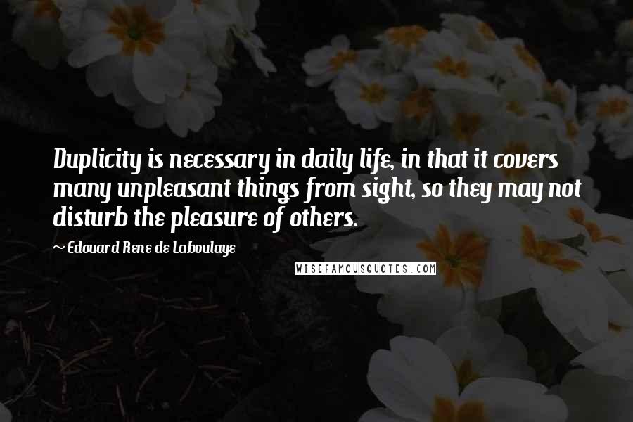 Edouard Rene De Laboulaye Quotes: Duplicity is necessary in daily life, in that it covers many unpleasant things from sight, so they may not disturb the pleasure of others.