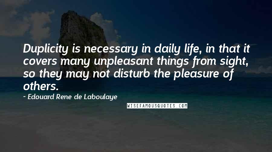 Edouard Rene De Laboulaye Quotes: Duplicity is necessary in daily life, in that it covers many unpleasant things from sight, so they may not disturb the pleasure of others.