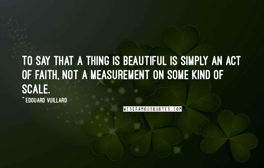 Edouard Vuillard Quotes: To say that a thing is beautiful is simply an act of faith, not a measurement on some kind of scale.