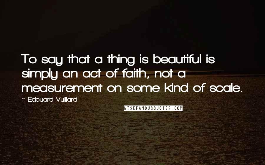 Edouard Vuillard Quotes: To say that a thing is beautiful is simply an act of faith, not a measurement on some kind of scale.