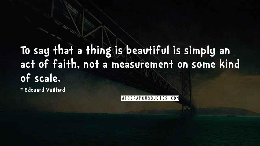 Edouard Vuillard Quotes: To say that a thing is beautiful is simply an act of faith, not a measurement on some kind of scale.