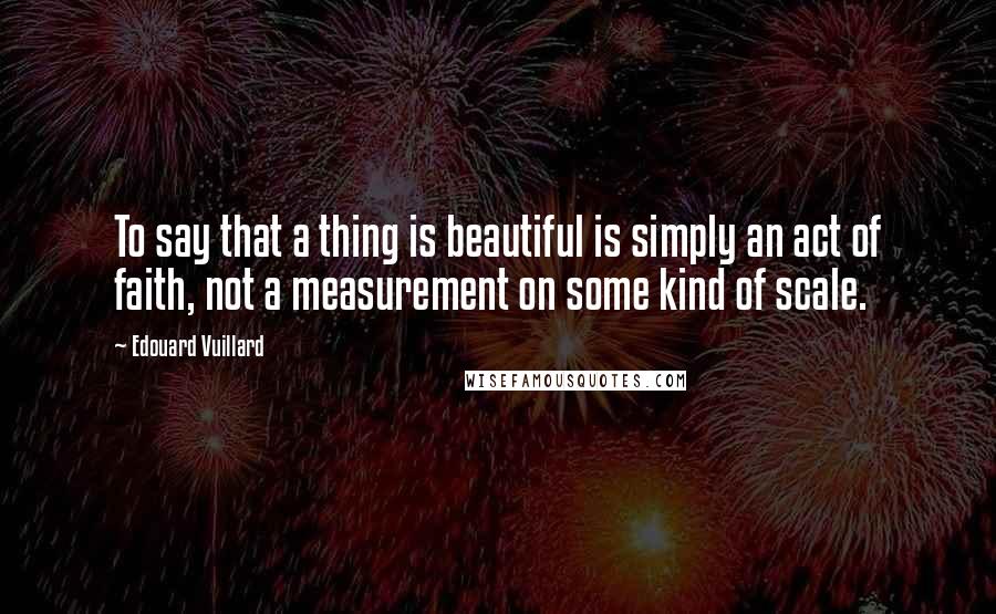 Edouard Vuillard Quotes: To say that a thing is beautiful is simply an act of faith, not a measurement on some kind of scale.