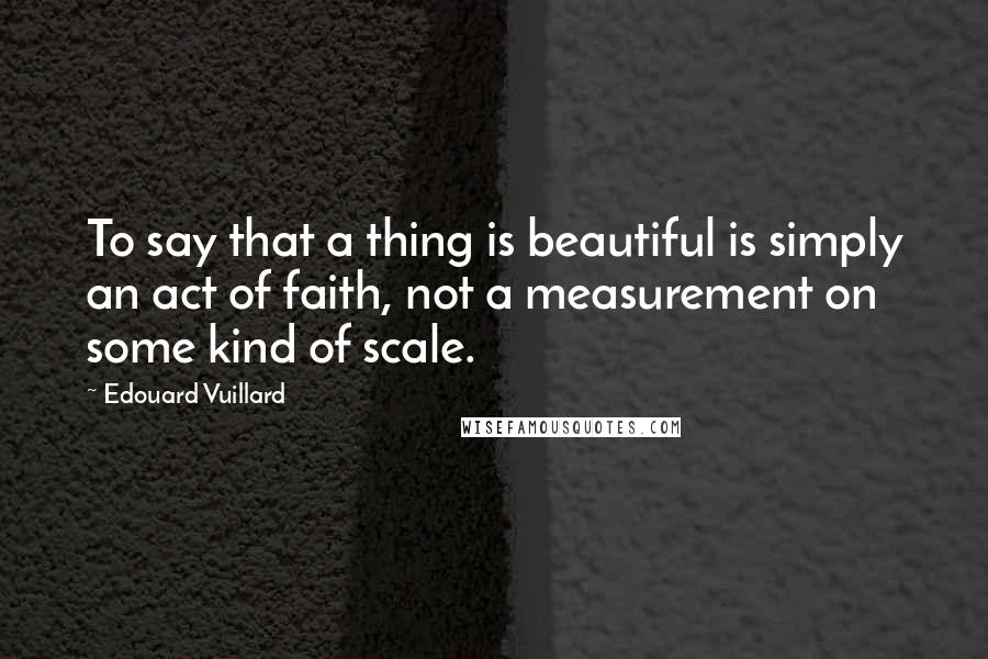 Edouard Vuillard Quotes: To say that a thing is beautiful is simply an act of faith, not a measurement on some kind of scale.