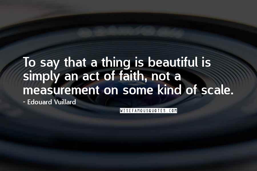 Edouard Vuillard Quotes: To say that a thing is beautiful is simply an act of faith, not a measurement on some kind of scale.