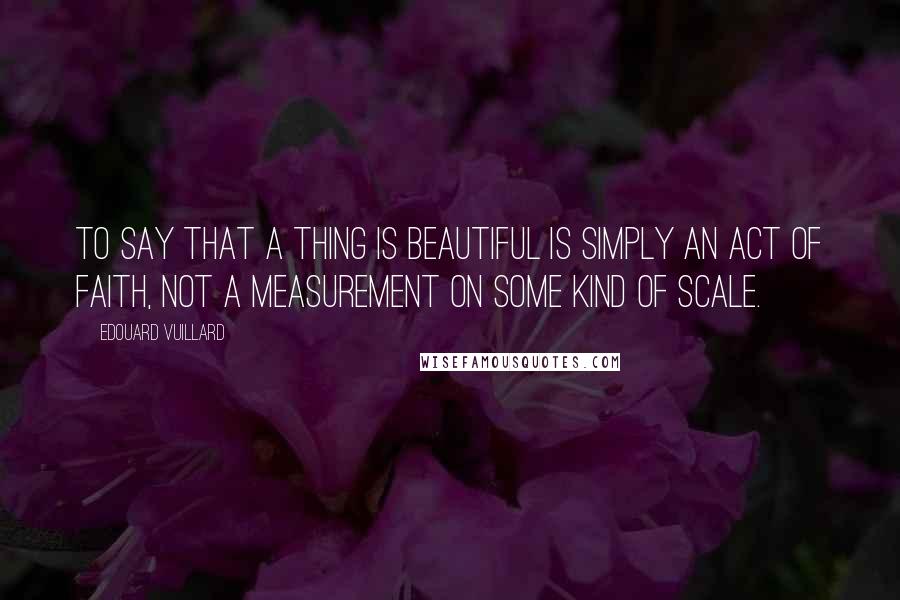 Edouard Vuillard Quotes: To say that a thing is beautiful is simply an act of faith, not a measurement on some kind of scale.