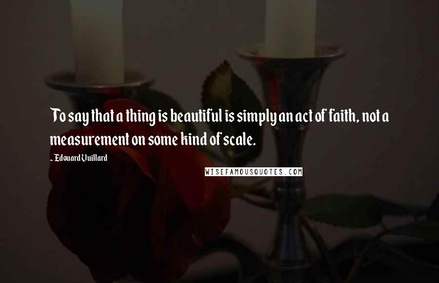 Edouard Vuillard Quotes: To say that a thing is beautiful is simply an act of faith, not a measurement on some kind of scale.