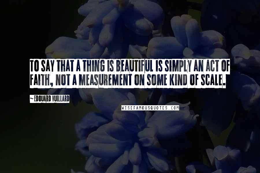 Edouard Vuillard Quotes: To say that a thing is beautiful is simply an act of faith, not a measurement on some kind of scale.