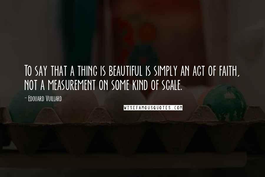 Edouard Vuillard Quotes: To say that a thing is beautiful is simply an act of faith, not a measurement on some kind of scale.