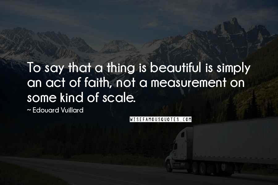 Edouard Vuillard Quotes: To say that a thing is beautiful is simply an act of faith, not a measurement on some kind of scale.