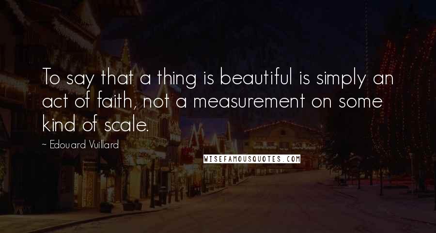Edouard Vuillard Quotes: To say that a thing is beautiful is simply an act of faith, not a measurement on some kind of scale.