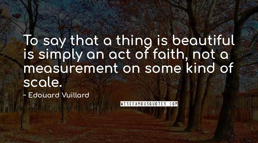 Edouard Vuillard Quotes: To say that a thing is beautiful is simply an act of faith, not a measurement on some kind of scale.