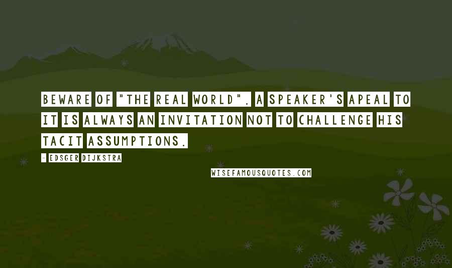 Edsger Dijkstra Quotes: Beware of "the real world". A speaker's apeal to it is always an invitation not to challenge his tacit assumptions.