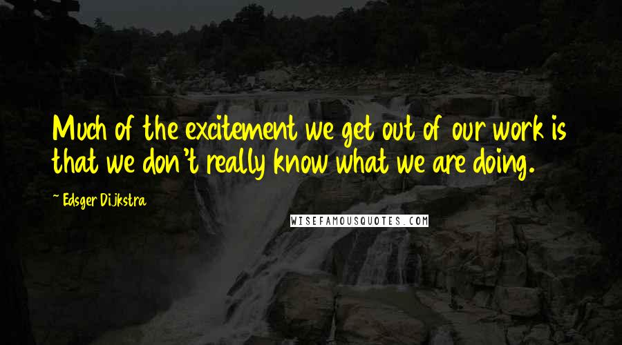 Edsger Dijkstra Quotes: Much of the excitement we get out of our work is that we don't really know what we are doing.