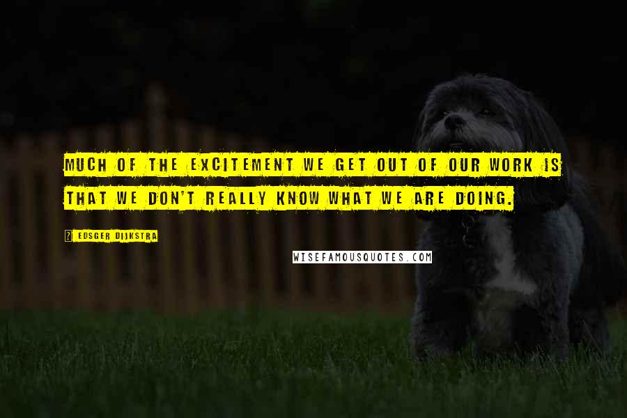 Edsger Dijkstra Quotes: Much of the excitement we get out of our work is that we don't really know what we are doing.