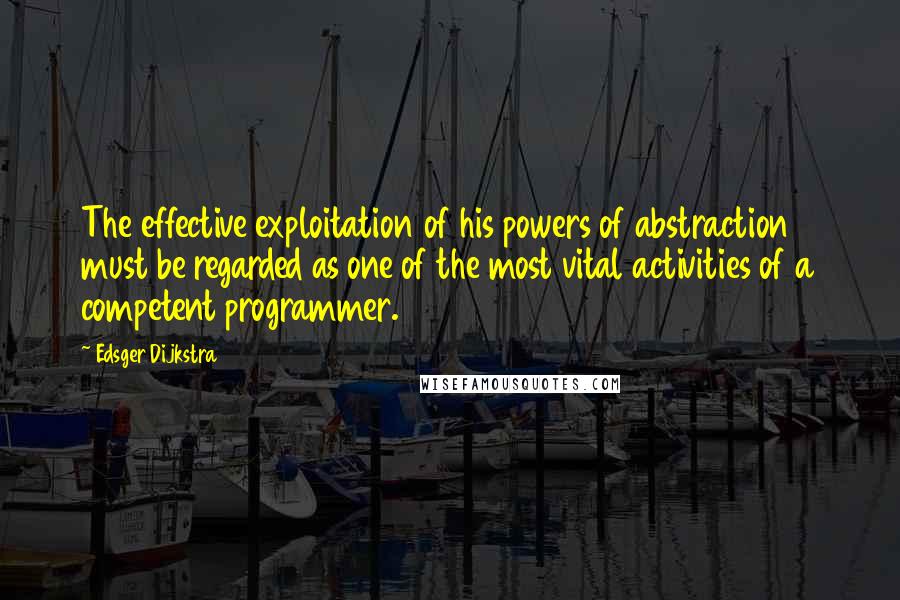 Edsger Dijkstra Quotes: The effective exploitation of his powers of abstraction must be regarded as one of the most vital activities of a competent programmer.
