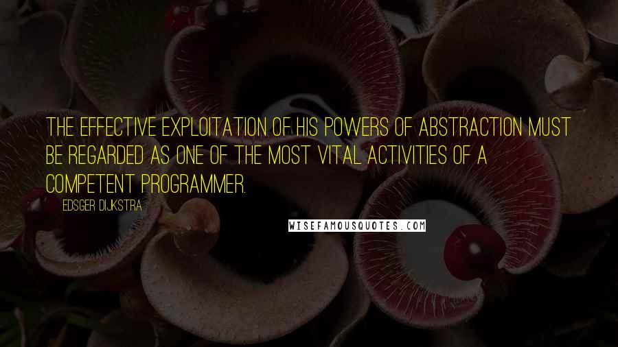 Edsger Dijkstra Quotes: The effective exploitation of his powers of abstraction must be regarded as one of the most vital activities of a competent programmer.