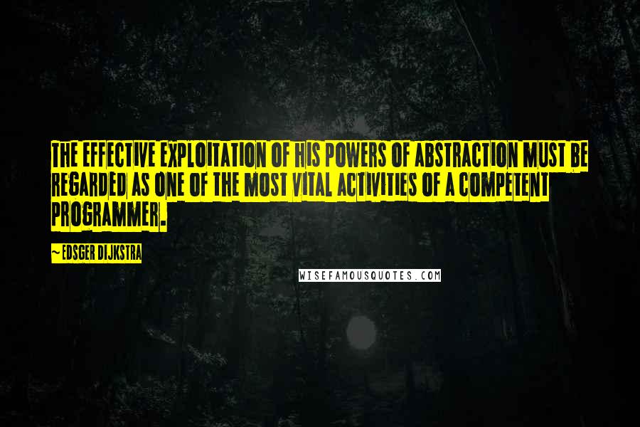 Edsger Dijkstra Quotes: The effective exploitation of his powers of abstraction must be regarded as one of the most vital activities of a competent programmer.