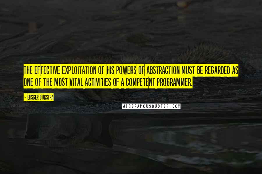 Edsger Dijkstra Quotes: The effective exploitation of his powers of abstraction must be regarded as one of the most vital activities of a competent programmer.