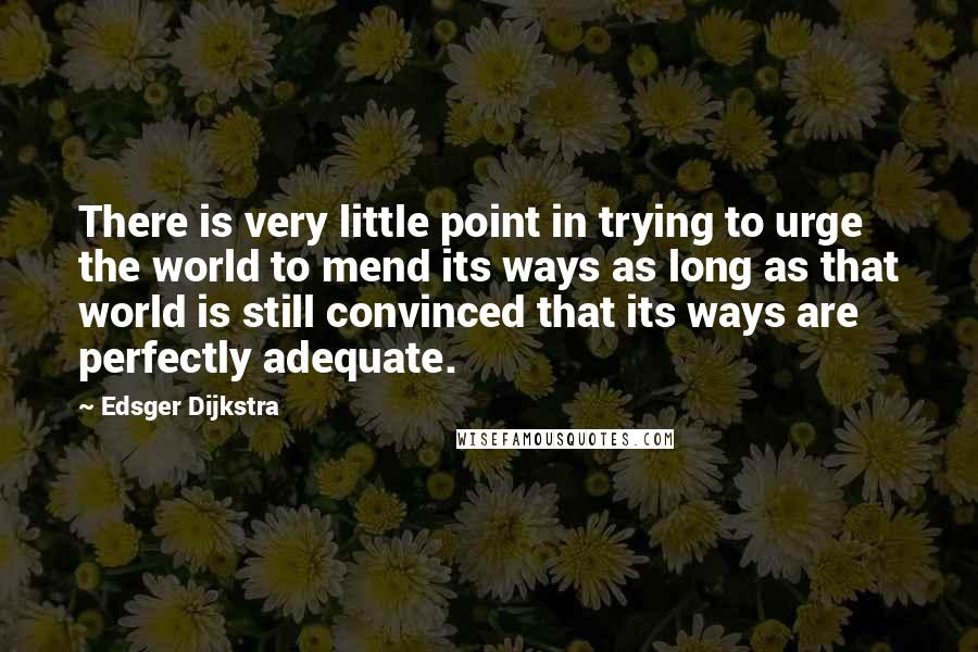 Edsger Dijkstra Quotes: There is very little point in trying to urge the world to mend its ways as long as that world is still convinced that its ways are perfectly adequate.