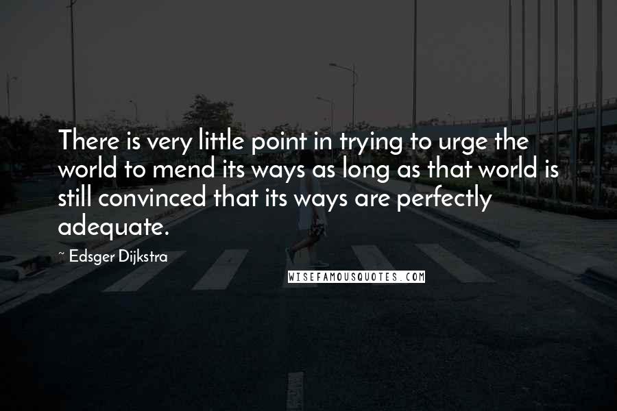 Edsger Dijkstra Quotes: There is very little point in trying to urge the world to mend its ways as long as that world is still convinced that its ways are perfectly adequate.
