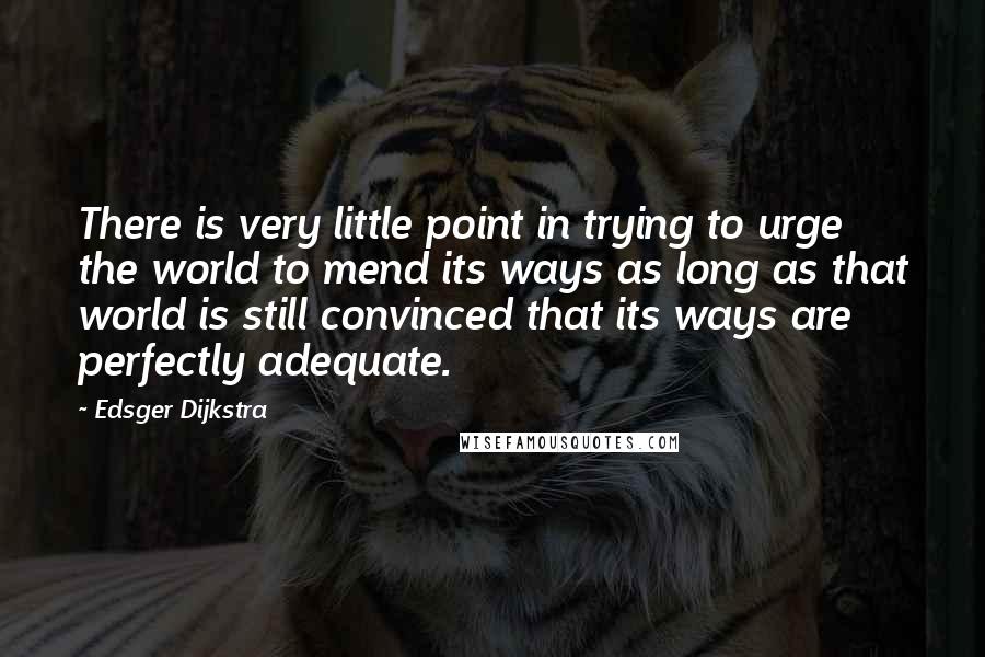 Edsger Dijkstra Quotes: There is very little point in trying to urge the world to mend its ways as long as that world is still convinced that its ways are perfectly adequate.