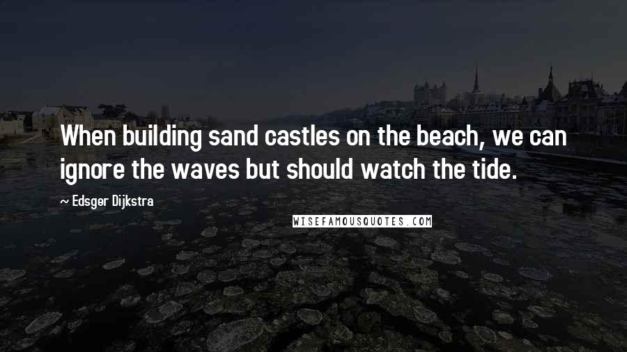 Edsger Dijkstra Quotes: When building sand castles on the beach, we can ignore the waves but should watch the tide.