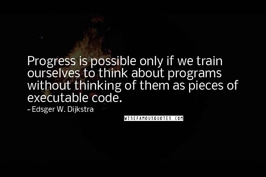 Edsger W. Dijkstra Quotes: Progress is possible only if we train ourselves to think about programs without thinking of them as pieces of executable code.