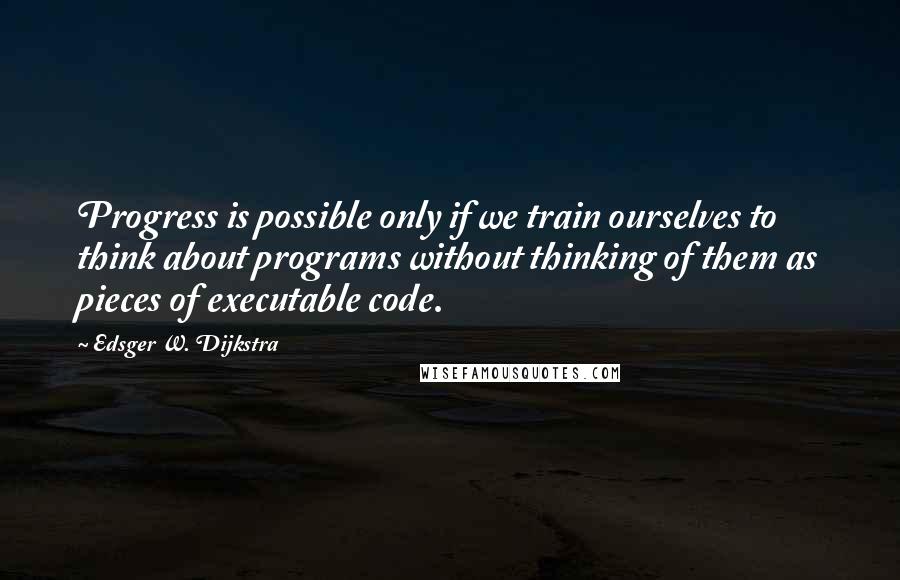 Edsger W. Dijkstra Quotes: Progress is possible only if we train ourselves to think about programs without thinking of them as pieces of executable code.