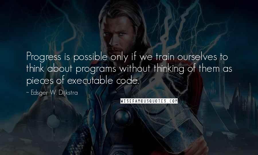 Edsger W. Dijkstra Quotes: Progress is possible only if we train ourselves to think about programs without thinking of them as pieces of executable code.