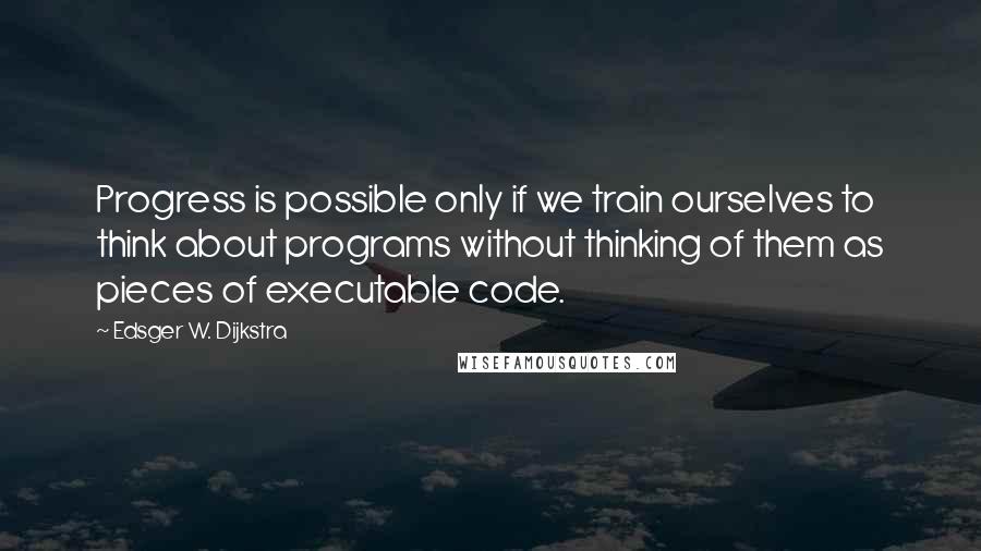 Edsger W. Dijkstra Quotes: Progress is possible only if we train ourselves to think about programs without thinking of them as pieces of executable code.