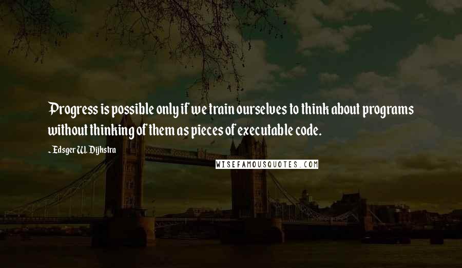 Edsger W. Dijkstra Quotes: Progress is possible only if we train ourselves to think about programs without thinking of them as pieces of executable code.