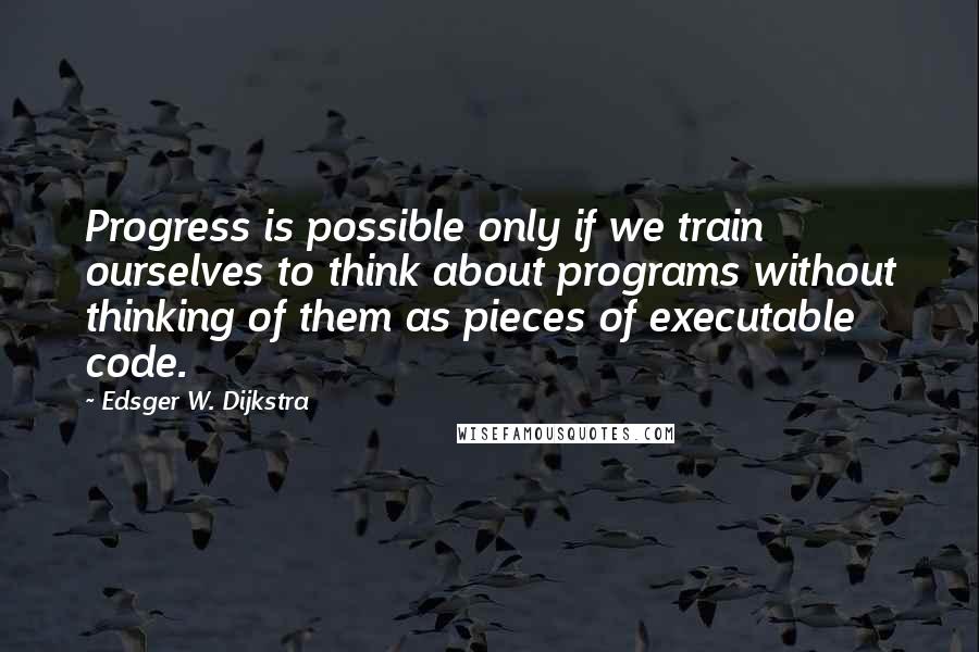 Edsger W. Dijkstra Quotes: Progress is possible only if we train ourselves to think about programs without thinking of them as pieces of executable code.