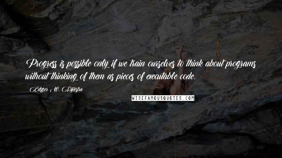 Edsger W. Dijkstra Quotes: Progress is possible only if we train ourselves to think about programs without thinking of them as pieces of executable code.