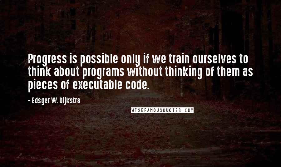 Edsger W. Dijkstra Quotes: Progress is possible only if we train ourselves to think about programs without thinking of them as pieces of executable code.