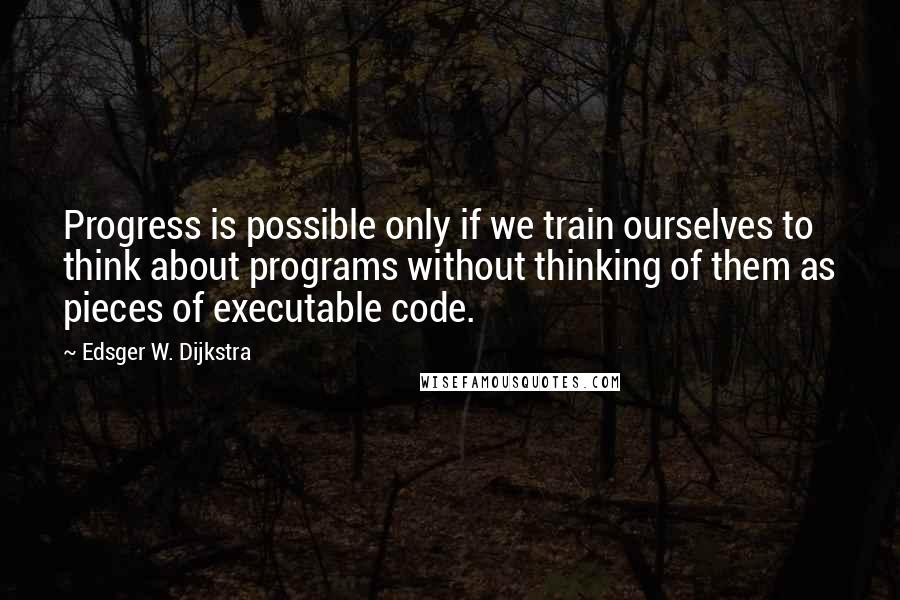 Edsger W. Dijkstra Quotes: Progress is possible only if we train ourselves to think about programs without thinking of them as pieces of executable code.